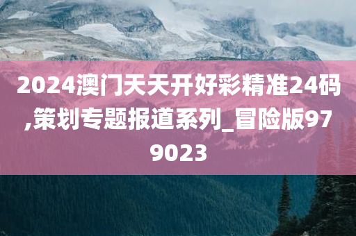 2024澳门天天开好彩精准24码,策划专题报道系列_冒险版979023