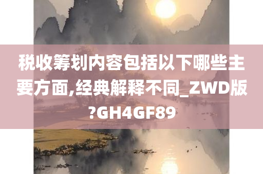 税收筹划内容包括以下哪些主要方面,经典解释不同_ZWD版?GH4GF89