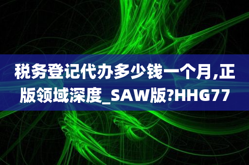 税务登记代办多少钱一个月,正版领域深度_SAW版?HHG77