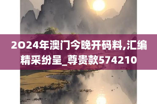 2O24年澳门今晚开码料,汇编精采纷呈_尊贵款574210