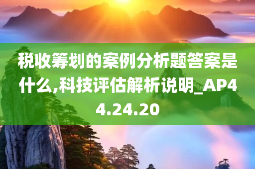 税收筹划的案例分析题答案是什么,科技评估解析说明_AP44.24.20