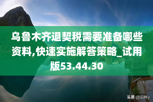 乌鲁木齐退契税需要准备哪些资料,快速实施解答策略_试用版53.44.30