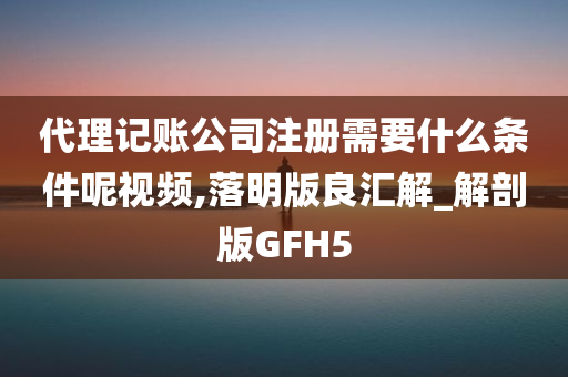 代理记账公司注册需要什么条件呢视频,落明版良汇解_解剖版GFH5