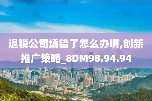 退税公司填错了怎么办啊,创新推广策略_8DM98.94.94