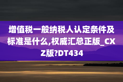 增值税一般纳税人认定条件及标准是什么,权威汇总正版_CXZ版?DT434