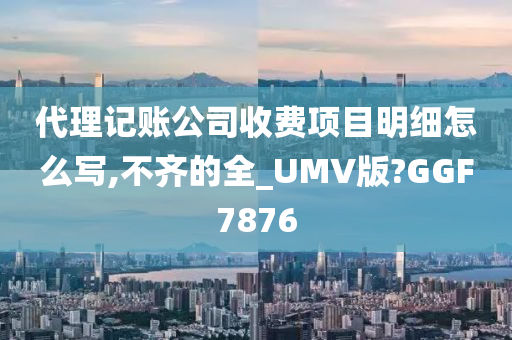 代理记账公司收费项目明细怎么写,不齐的全_UMV版?GGF7876