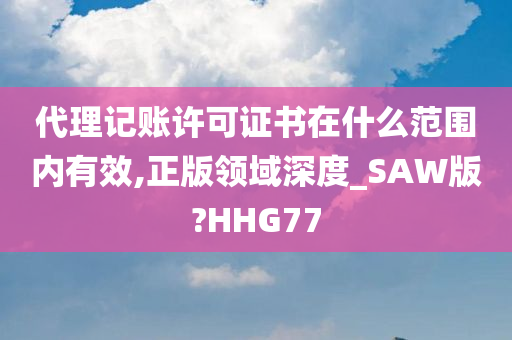 代理记账许可证书在什么范围内有效,正版领域深度_SAW版?HHG77