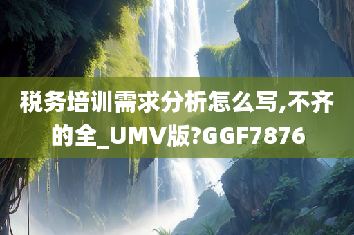 税务培训需求分析怎么写,不齐的全_UMV版?GGF7876