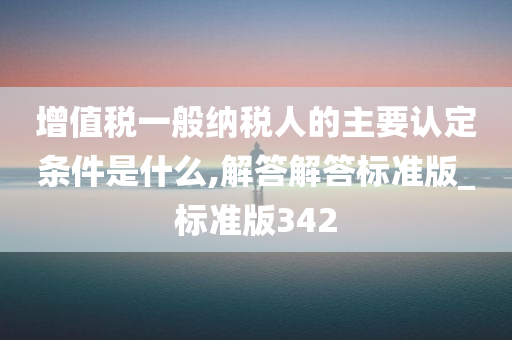 增值税一般纳税人的主要认定条件是什么,解答解答标准版_标准版342