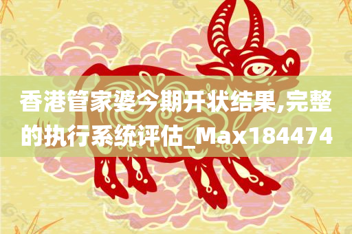 香港管家婆今期开状结果,完整的执行系统评估_Max184474