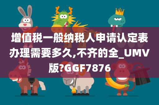 增值税一般纳税人申请认定表办理需要多久,不齐的全_UMV版?GGF7876