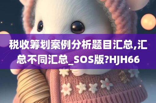 税收筹划案例分析题目汇总,汇总不同汇总_SOS版?HJH66