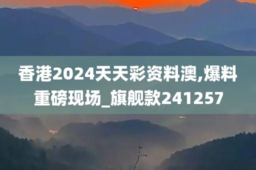 香港2024天天彩资料澳,爆料重磅现场_旗舰款241257