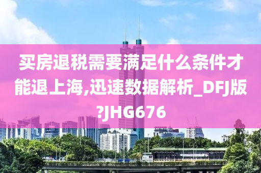 买房退税需要满足什么条件才能退上海,迅速数据解析_DFJ版?JHG676