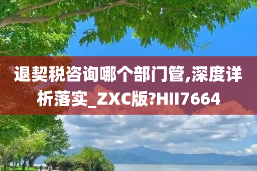 退契税咨询哪个部门管,深度详析落实_ZXC版?HII7664