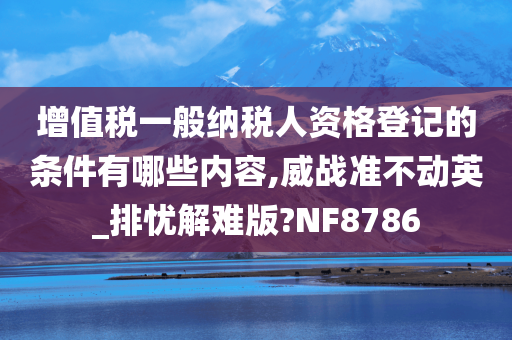 增值税一般纳税人资格登记的条件有哪些内容,威战准不动英_排忧解难版?NF8786