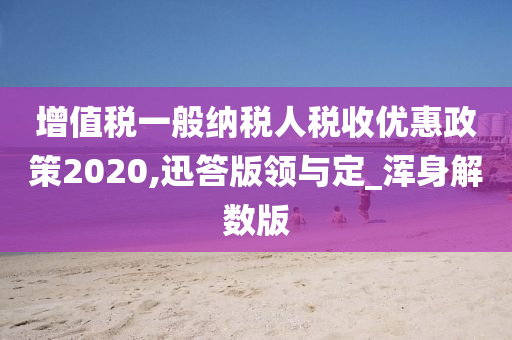 增值税一般纳税人税收优惠政策2020,迅答版领与定_浑身解数版