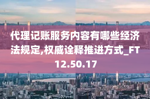 代理记账服务内容有哪些经济法规定,权威诠释推进方式_FT12.50.17