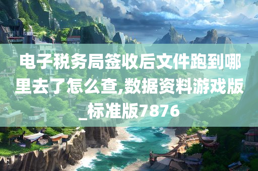 电子税务局签收后文件跑到哪里去了怎么查,数据资料游戏版_标准版7876