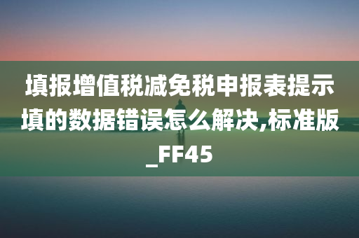 填报增值税减免税申报表提示填的数据错误怎么解决,标准版_FF45