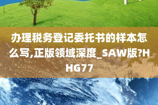 办理税务登记委托书的样本怎么写,正版领域深度_SAW版?HHG77