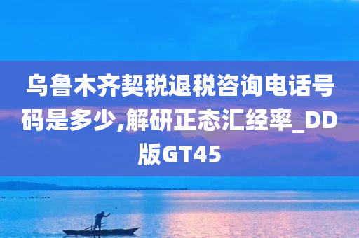 乌鲁木齐契税退税咨询电话号码是多少,解研正态汇经率_DD版GT45