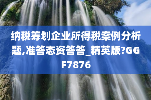 纳税筹划企业所得税案例分析题,准答态资答答_精英版?GGF7876