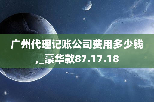 广州代理记账公司费用多少钱,_豪华款87.17.18