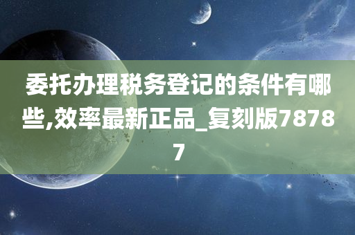 委托办理税务登记的条件有哪些,效率最新正品_复刻版78787