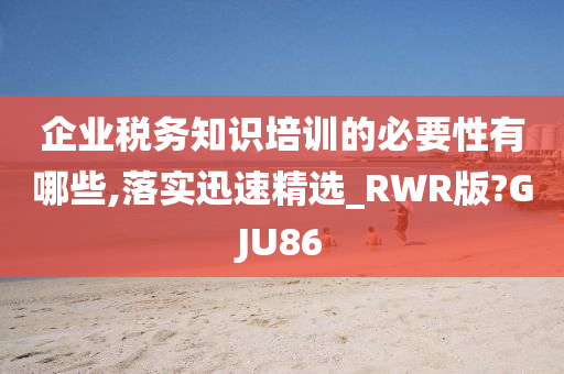 企业税务知识培训的必要性有哪些,落实迅速精选_RWR版?GJU86