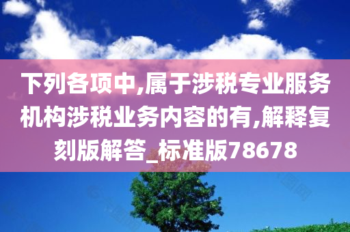 下列各项中,属于涉税专业服务机构涉税业务内容的有,解释复刻版解答_标准版78678