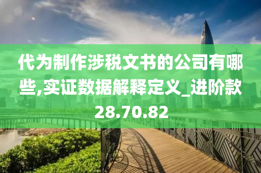 代为制作涉税文书的公司有哪些,实证数据解释定义_进阶款28.70.82