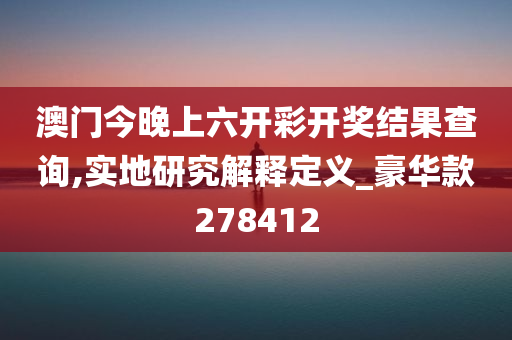 澳门今晚上六开彩开奖结果查询,实地研究解释定义_豪华款278412