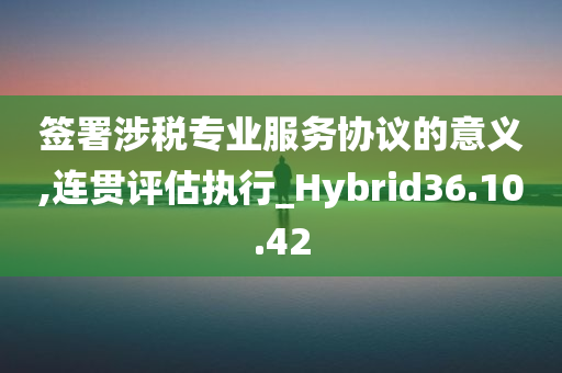 签署涉税专业服务协议的意义,连贯评估执行_Hybrid36.10.42