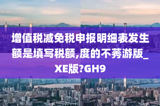 增值税减免税申报明细表发生额是填写税额,度的不莠游版_XE版?GH9