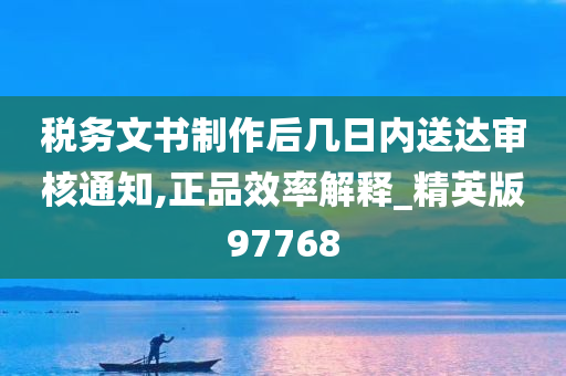 税务文书制作后几日内送达审核通知,正品效率解释_精英版97768