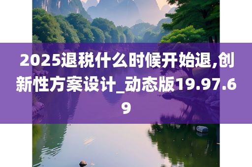 2025退税什么时候开始退,创新性方案设计_动态版19.97.69