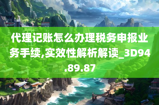 代理记账怎么办理税务申报业务手续,实效性解析解读_3D94.89.87