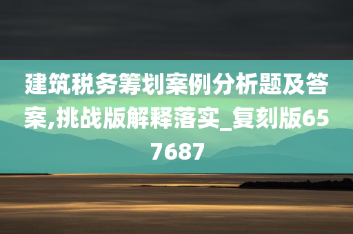 建筑税务筹划案例分析题及答案,挑战版解释落实_复刻版657687