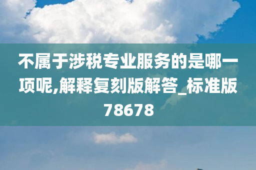 不属于涉税专业服务的是哪一项呢,解释复刻版解答_标准版78678