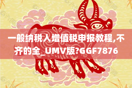 一般纳税人增值税申报教程,不齐的全_UMV版?GGF7876