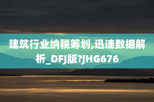 建筑行业纳税筹划,迅速数据解析_DFJ版?JHG676