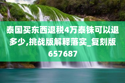 泰国买东西退税4万泰铢可以退多少,挑战版解释落实_复刻版657687