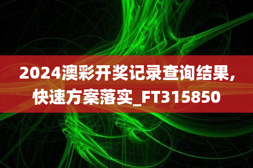 2024澳彩开奖记录查询结果,快速方案落实_FT315850