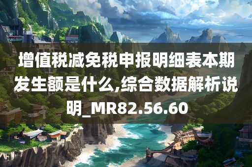 增值税减免税申报明细表本期发生额是什么,综合数据解析说明_MR82.56.60