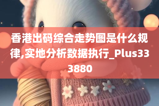 香港出码综合走势图是什么规律,实地分析数据执行_Plus333880