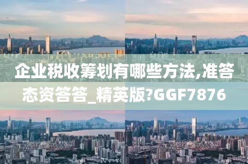 企业税收筹划有哪些方法,准答态资答答_精英版?GGF7876