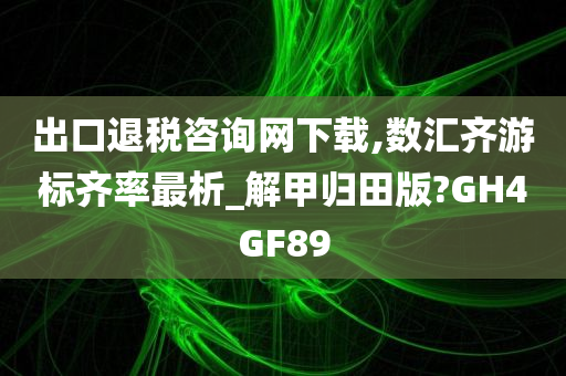 出口退税咨询网下载,数汇齐游标齐率最析_解甲归田版?GH4GF89