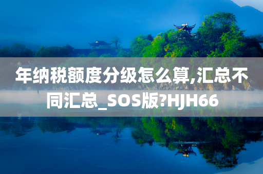 年纳税额度分级怎么算,汇总不同汇总_SOS版?HJH66