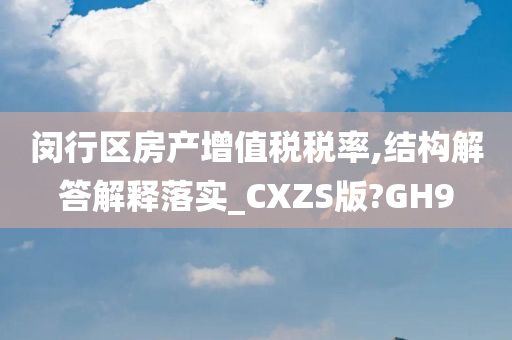 闵行区房产增值税税率,结构解答解释落实_CXZS版?GH9